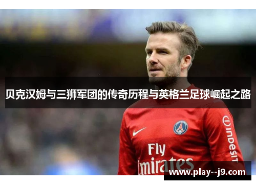 贝克汉姆与三狮军团的传奇历程与英格兰足球崛起之路