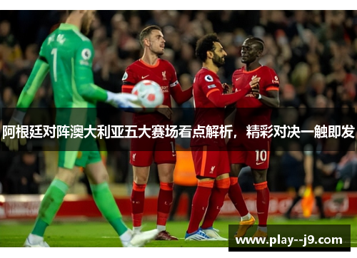 阿根廷对阵澳大利亚五大赛场看点解析，精彩对决一触即发