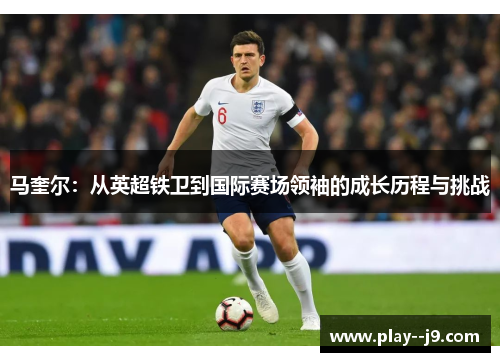 马奎尔：从英超铁卫到国际赛场领袖的成长历程与挑战
