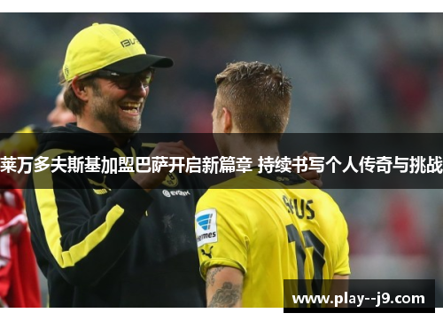 莱万多夫斯基加盟巴萨开启新篇章 持续书写个人传奇与挑战