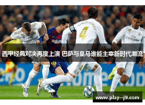 西甲经典对决再度上演 巴萨与皇马谁能主宰新时代潮流
