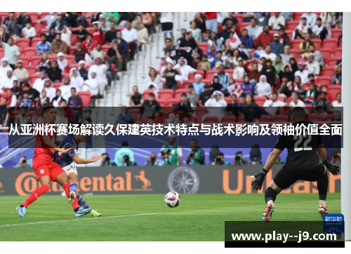 从亚洲杯赛场解读久保建英技术特点与战术影响及领袖价值全面