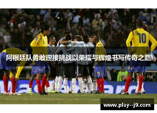 阿根廷队勇敢迎接挑战以荣耀与辉煌书写传奇之路 阿根廷队勇敢迎接挑战以荣耀与辉煌书写传奇之路