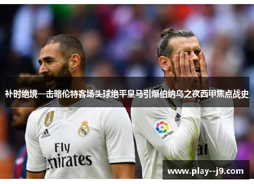 补时绝境一击略伦特客场头球绝平皇马引爆伯纳乌之夜西甲焦点战史